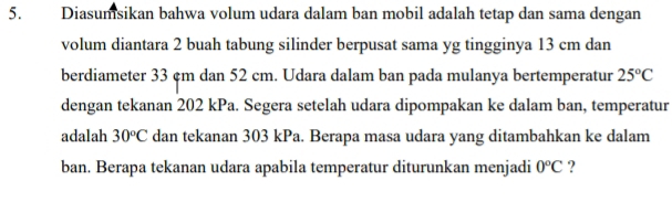 Diasumsikan bahwa volum udara dalam ban mobil adalah tetap dan sama dengan 
volum diantara 2 buah tabung silinder berpusat sama yg tingginya 13 cm dan 
berdiameter 33 çm dan 52 cm. Udara dalam ban pada mulanya bertemperatur 25°C
dengan tekanan 202 kPa. Segera setelah udara dipompakan ke dalam ban, temperatur 
adalah 30^oC dan tekanan 303 kPa. Berapa masa udara yang ditambahkan ke dalam 
ban. Berapa tekanan udara apabila temperatur diturunkan menjadi 0°C ?