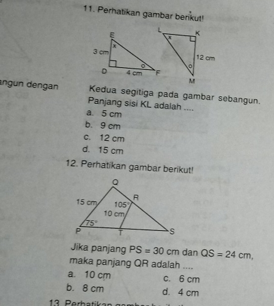 Perhatikan gambar berikut!
angun dengan Kedua segitiga pada gambar sebangun.
Panjang sisi KL adalah ....
a. 5 cm
b. 9 cm
c. 12 cm
d. 15 cm
12. Perhatikan gambar berikut!
Jika panjang PS=30cm dan QS=24cm,
maka panjang QR adalah ....
a. 10 cm c. 6 cm
b. 8 cm d. 4 cm
13 Perbatikar