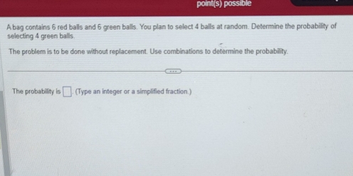 point(s) possible 
A bag contains 6 red balls and 6 green balls. You plan to select 4 balls at random. Determine the probability of 
selecting 4 green balls. 
The problem is to be done without replacement. Use combinations to determine the probability 
The probability is □ (Type an integer or a simplified fraction.)