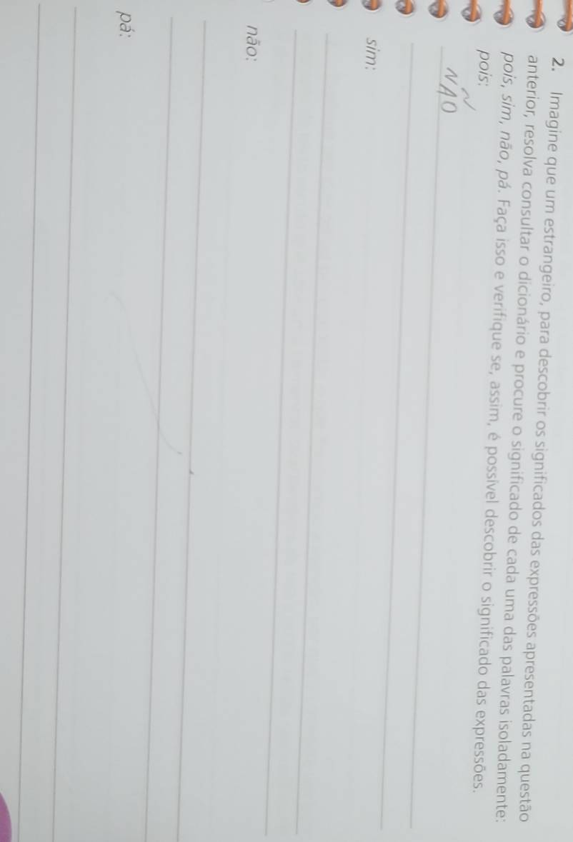 Imagine que um estrangeiro, para descobrir os significados das expressões apresentadas na questão 
anterior, resolva consultar o dicionário e procure o significado de cada uma das palavras isoladamente: 
pois, sim, não, pá. Faça isso e verifique se, assim, é possível descobrir o significado das expressões. 
pois: 
_ 
_ 
sim: 
_ 
_ 
_ 
não: 
_ 
_ 
_ 
_ 
pá: 
_ 
_ 
_