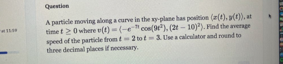 particle moving along a curve in the xy -plane has position langle x(t), y(t)rangle , at 
at 11:59 time t≥ 0 where v(t)=langle -e^(-7t)cos (9t^2),(2t-10)^2rangle. Find the average 
speed of the particle from t=2 to t=3. Use a calculator and round to 
three decimal places if necessary.