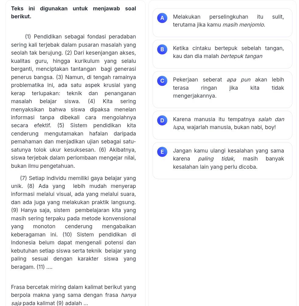 Teks ini digunakan untuk menjawab soal
berikut. A Melakukan perselingkuhan itu sulit,
terutama jika kamu masih menjomlo.
(1) Pendidikan sebagai fondasi peradaban
sering kali terjebak dalam pusaran masalah yang B Ketika cintaku bertepuk sebelah tangan,
seolah tak berujung. (2) Dari kesenjangan akses, kau dan dia malah bertepuk tangan
kualitas guru, hingga kurikulum yang selalu
berganti, menciptakan tantangan bagi generasi
penerus bangsa. (3) Namun, di tengah ramainya c Pekerjaan seberat apa pun akan lebih
problematika ini, ada satu aspek krusial yang terasa ringan jika kita  tidak
kerap terlupakan: teknik dan penanganan mengerjakannya.
masalah belajar siswa. (4) Kita sering
menyaksikan bahwa siswa dipaksa menelan
informasi tanpa dibekali cara mengolahnya D Karena manusia itu tempatnya salah dan
secara efektif. (5) Sistem pendidikan kita lupa, wajarlah manusia, bukan nabi, boy!
cenderung mengutamakan hafalan daripada
pemahaman dan menjadikan ujian sebagai satu-
satunya tolok ukur kesuksesan. (6) Akibatnya, E Jangan kamu ulangi kesalahan yang sama
siswa terjebak dalam perlombaan mengejar nilai, karena paling tidak, masih banyak
bukan ilmu pengetahuan. kesalahan lain yang perlu dicoba.
(7) Setiap individu memiliki gaya belajar yang
unik. (8) Ada yang lebih mudah menyerap
informasi melalui visual, ada yang melalui suara,
dan ada juga yang melakukan praktik langsung.
(9) Hanya saja, sistem pembelajaran kita yang
masih sering terpaku pada metode konvensional 
yang monoton cenderung mengabaikan
keberagaman ini. (10) Sistem pendidikan di
Indonesia belum dapat mengenali potensi dan
kebutuhan setiap siswa serta teknik belajar yang
paling sesuai dengan karakter siswa yan
beragam. (11) ....
Frasa bercetak miring dalam kalimat berikut yang
berpola makna yang sama dengan frasa hanya
saia pada kalimat (9) adalah ...