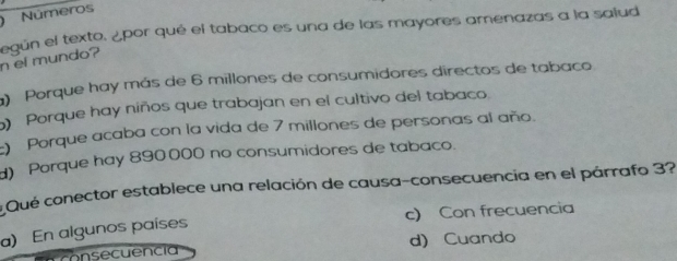 ) Números
n el mundo? egún el texto. ¿por qué el tabaco es una de las mayores amenazas a la saiud
Porque hay más de 6 millones de consumidores directos de tabaco
Porque hay niños que trabajan en el cultivo del tabaco.
) Porque acaba con la vida de 7 millones de personas al año.
) Porque hay 890000 no consumidores de tabaco.
Qué conector establece una relación de causa-consecuencia en el párrafo 3?
c) Con frecuencia
a) En algunos países
Fconsecuencia d) Cuando