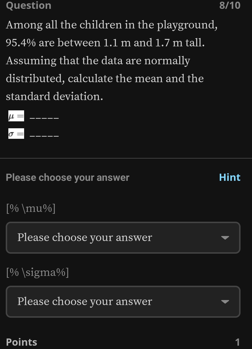 Question 8/10
Among all the children in the playground,
95.4% are between 1.1 m and 1.7 m tall.
Assuming that the data are normally
distributed, calculate the mean and the
standard deviation.
mu = _
_ sigma =
Please choose your answer Hint
[% mu%]
Please choose your answer
[% sigma%]
Please choose your answer
Points 1