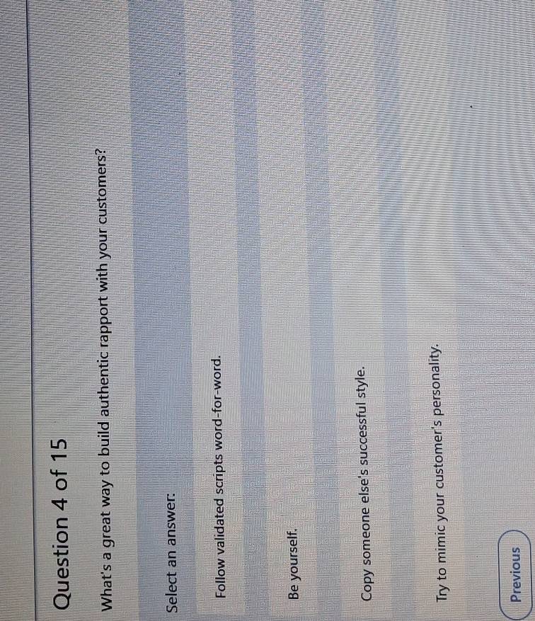 What's a great way to build authentic rapport with your customers?
Select an answer:
Follow validated scripts word-for-word.
Be yourself.
Copy someone else's successful style.
Try to mimic your customer's personality.
Previous