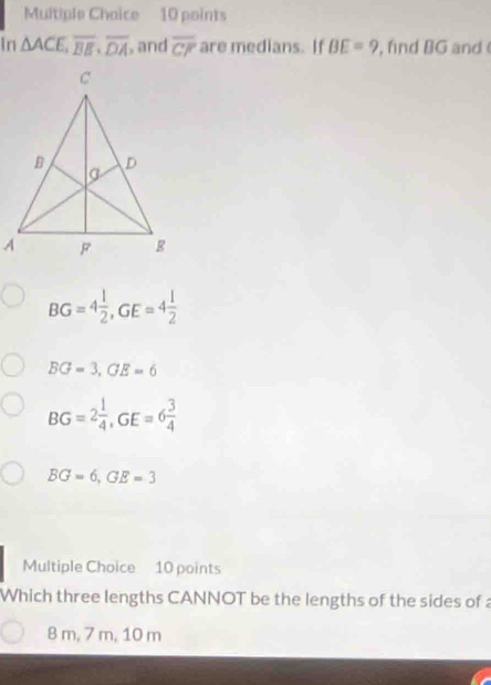 Multiple Chaice 10 points
In △ ACE, overline BE, overline DA , and overline CF are medians. If BE=9 , find BG and
BG=4 1/2 , GE=4 1/2 
BG=3, GE=6
BG=2 1/4 , GE=6 3/4 
BG=6, GE=3
Multiple Choice 10 points
Which three lengths CANNOT be the lengths of the sides of a
8 m, 7 m, 10 m