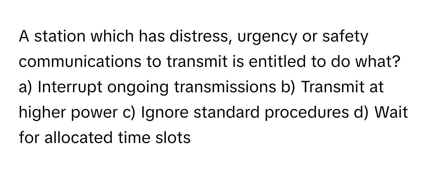 A station which has distress, urgency or safety communications to transmit is entitled to do what?

a) Interrupt ongoing transmissions b) Transmit at higher power c) Ignore standard procedures d) Wait for allocated time slots