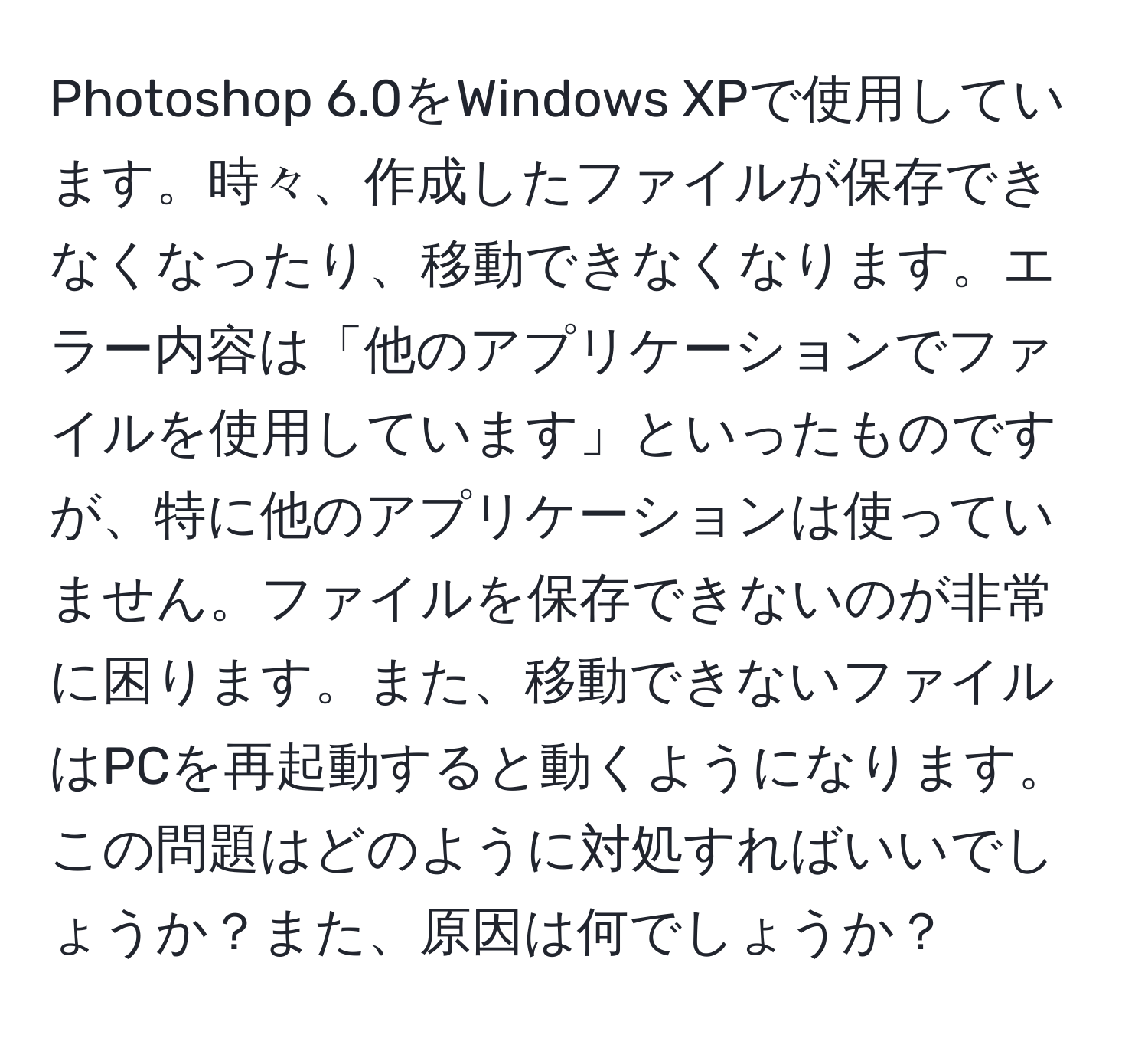 Photoshop 6.0をWindows XPで使用しています。時々、作成したファイルが保存できなくなったり、移動できなくなります。エラー内容は「他のアプリケーションでファイルを使用しています」といったものですが、特に他のアプリケーションは使っていません。ファイルを保存できないのが非常に困ります。また、移動できないファイルはPCを再起動すると動くようになります。この問題はどのように対処すればいいでしょうか？また、原因は何でしょうか？