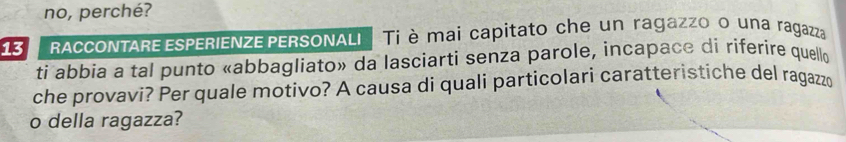 no, perché? 
13 I ACCONTARE ESPERIENZE PERSONALI Ti è mai capitato che un ragazzo o una ragazza 
ti abbia a tal punto «abbagliato» da lasciarti senza parole, incapace di riferire quello 
che provavi? Per quale motivo? A causa di quali particolari caratteristiche del ragazzo 
o della ragazza?