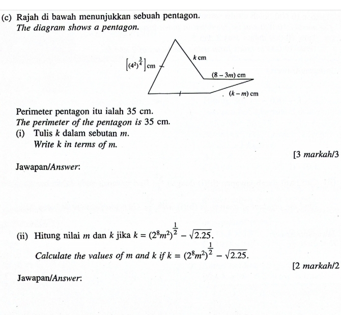 Rajah di bawah menunjukkan sebuah pentagon.
The diagram shows a pentagon.
Perimeter pentagon itu ialah 35 cm.
The perimeter of the pentagon is 35 cm.
(i) Tulis k dalam sebutan m.
Write k in terms of m.
[3 markah/3
Jawapan/Answer:
(ii) Hitung nilai m dan k jika k=(2^8m^2)^ 1/2 -sqrt(2.25).
Calculate the values of m and k if k=(2^8m^2)^ 1/2 -sqrt(2.25).
[2 markah/2
Jawapan/Answer: