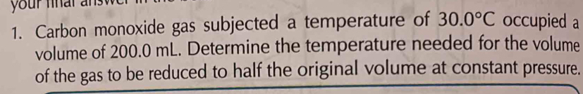 your nnar a 
1. Carbon monoxide gas subjected a temperature of 30.0°C occupied a 
volume of 200.0 mL. Determine the temperature needed for the volume 
of the gas to be reduced to half the original volume at constant pressure.