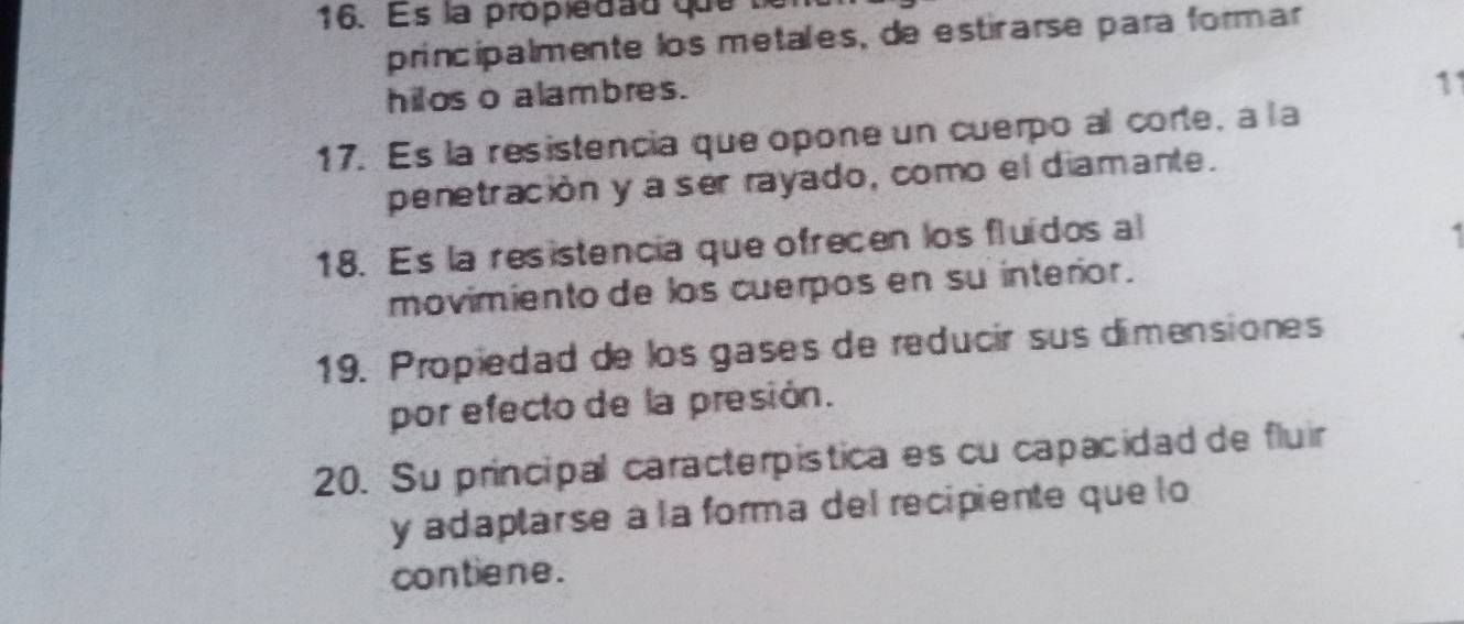 Es la propiedad que 
principalmente los metales, de esticarse para formar 
hilos o alambres. 
11 
17. Es la resistencia que opone un cuerpo al corte, a la 
penetración y a ser rayado, como el diamante. 
18. Es la resistencia que ofrecen los fluídos al 
movimiento de los cuerpos en su interior. 
19. Propiedad de los gases de reducir sus dimensiones 
por efecto de la presión. 
20. Su principal caracterpistica es cu capacidad de fluir 
y adaptar se à la forma del recipiente que lo 
contiene.