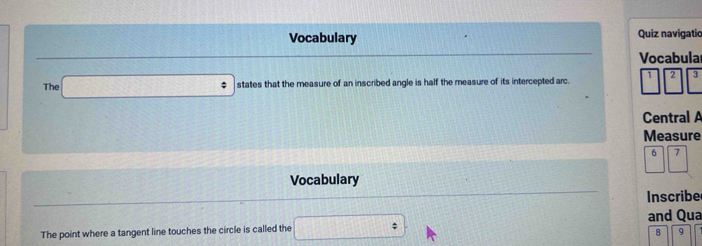 Vocabulary Quiz navigatic 
Vocabula 
1 2 3 
The states that the measure of an inscribed angle is half the measure of its intercepted arc. 
Central A 
Measure 
Vocabulary 
Inscribe 
and Qua 
The point where a tangent line touches the circle is called the 
8 9