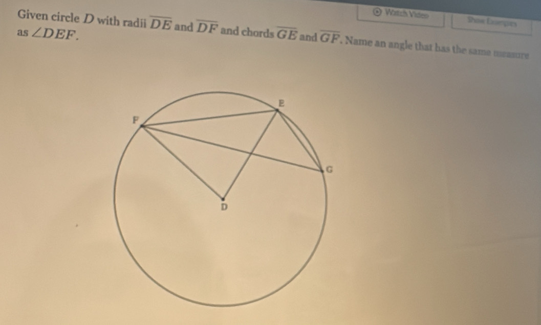 Watch Viden Show Dompics 
Given circle D with radii overline DE and overline DF
as ∠ DEF. and chords overline GE and overline GF. Name an angle that has the same measure