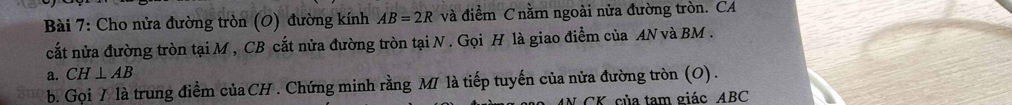 Cho nửa đường tròn (O) đường kính AB=2R và điểm C nằm ngoài nửa đường tròn. CA 
cất nửa đường tròn tại M , CB cắt nửa đường tròn tại N. Gọi H là giao điểm của AN và BM. 
a. CH⊥ AB
b. Gọi / là trung điểm củaCH . Chứng minh rằng MI là tiếp tuyến của nửa đường tròn (O) . 
CK. của tam giác ABC