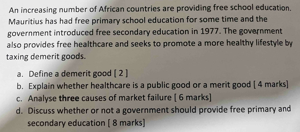 An increasing number of African countries are providing free school education. 
Mauritius has had free primary school education for some time and the 
government introduced free secondary education in 1977. The government 
also provides free healthcare and seeks to promote a more healthy lifestyle by 
taxing demerit goods. 
a. Define a demerit good [ 2 ] 
b. Explain whether healthcare is a public good or a merit good [ 4 marks] 
c. Analyse three causes of market failure [ 6 marks] 
d. Discuss whether or not a government should provide free primary and 
secondary education [ 8 marks]