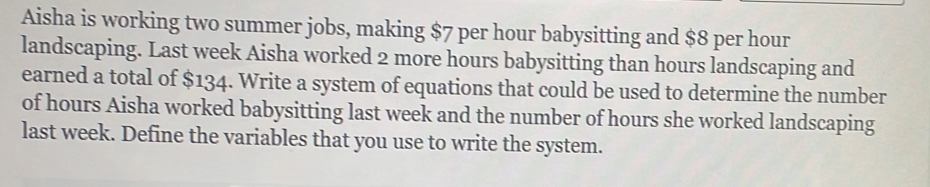 Aisha is working two summer jobs, making $7 per hour babysitting and $8 per hour
landscaping. Last week Aisha worked 2 more hours babysitting than hours landscaping and 
earned a total of $134. Write a system of equations that could be used to determine the number 
of hours Aisha worked babysitting last week and the number of hours she worked landscaping 
last week. Define the variables that you use to write the system.