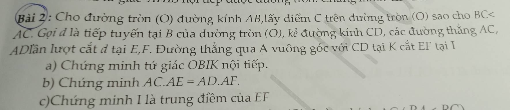 Cho đường tròn (O) đường kính AB,lấy điểm C trên đường tròn (O) sao cho BC
AC. Gọi d là tiếp tuyến tại B của đường tròn (O), kẻ đường kính CD, các đường thắng AC,
ADlần lượt cắt đ tại E, F. Đường thẳng qua A vuông góc với CD tại K cắt EF tại I 
a) Chứng minh tứ giác OBIK nội tiếp. 
b Chứng minh AC.AE=AD.AF. 
c)Chứng minh I là trung điềm của EF