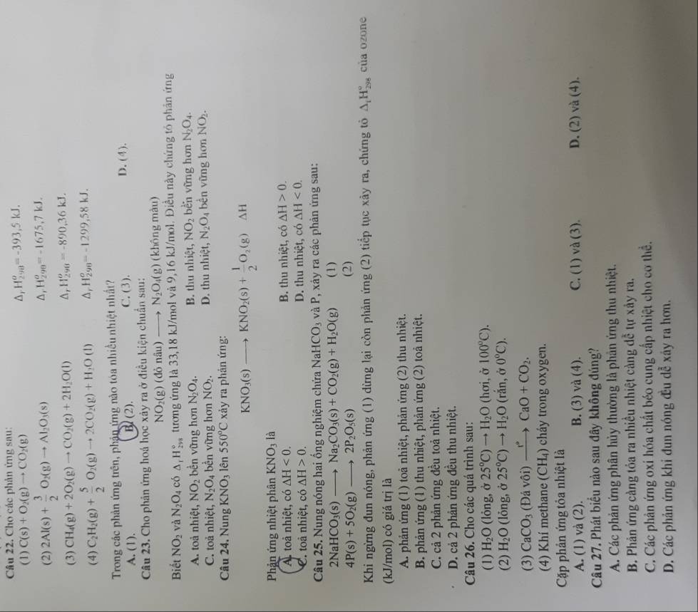 Cho các phản ứng sau:
(1) C(s)+O_2(g)to CO_2(g)
Δr H_(290)^o=-393,5kJ.
(2) 2Al(s)+ 3/2 O_2(g)to Al_2O_3(s)
△, H_(298)^o=-1675,7kJ.
(3) CH_4(g)+2O_2(g)to CO_2(g)+2H_2O(l) Δ, H_(290)^o=-890,36kJ.
(4) C_2H_2(g)+ 5/2 O_2(g)to 2CO_2(g)+H_2O(l) A H_(298)^o=-1299,58kJ.
Trong các phản ứng trên, phần ứng nào tóa nhiều nhiệt nhất? D. (4).
A. (1). B(2). C. (3).
Câu 23. Cho phản ứng hoá học xảy ra ở điều kiện chuẩn sau:
NO_2(g) (đỏ nâu) N_2O_4(g) (không màu)
Biết NO_2 và N_2O_4 có △ _1H_(2ys)° tương ứng là 33,18 kJ/mol và 9,16 kJ/mol. Điều này chứng tỏ phân ứng
A. toà nhiệt, NO_2 bền vững hơn N_2O_4. B. thu nhiệt, NO_2 bèn vững hơn N_2O_4.
C. toả nhiệt, N_2O_4 bền vững hơn NO_2. D. thu nhiệt, N_2O_4 bền vững hơn NO_2.
Câu 24. Nung KNO_3 lên 550°C xảy ra phản ứng:
KNO_3(s)to KNO_2(s)+ 1/2 O_2(g)Delta H
Phản ứng nhiệt phân KNO_3 là
A. toả nhiệt, có △ H<0. B. thu nhiệt, có △ H>0.
C. toả nhiệt, có △ H>0. D. thu nhiệt, có △ H<0.
Câu 25. Nung nóng hai ổng nghiệm chứa Na HCO_3 và P, xảy ra các phản ứng sau:
2NaHCO_3(s)to Na_2CO_3(s)+CO_2(g)+H_2O(g) (1)
4P(s)+5O_2(g)to 2P_2O_5(s)
(2)
Khi ngừng đun nóng, phản ứng (1) dừng lại còn phản ứng (2) tiếp tục xảy ra, chứng tỏ △ _1H_(298)° của ozone
(kJ/mol) có giá trị là
A. phản ứng (1) toả nhiệt, phản ứng (2) thu nhiệt.
B. phản ứng (1) thu nhiệt, phản ứng (2) toả nhiệt.
C. cả 2 phản ứng đều toả nhiệt.
D. cả 2 phản ứng đều thu nhiệt.
Câu 26. Cho các quá trình sau:
(1) H_2O (lỏng, ở 25°C)to H_2O (hơi, ở 100°C).
(2) H_2O (lỏng, ở 25°C)to H_2O (rắn, ở 0°C).
(3) CaCO_3 (Đả vôi) xrightarrow I^(·)CaO+CO_2.
(4) Khí methane (CH_4) cháy trong oxygen.
Cặp phản ứng tỏa nhiệt là
A. (1) và (2). B. (3) và (4). C. (1) và (3). D. (2) và (4).
Câu 27. Phát biểu nào sau đây không đúng?
A. Các phản ứng phân hủy thường là phản ứng thu nhiệt.
B. Phản ứng càng tỏa ra nhiều nhiệt càng dễ tự xảy ra.
C. Các phản ứng oxí hóa chất béo cung cấp nhiệt cho cơ thể.
D. Các phản ứng khi đun nóng đu dễ xây ra hơn.