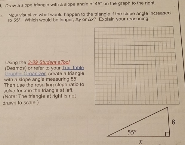 Draw a slope triangle with a slope angle of 45° on the graph to the right.
a. Now visualize what would happen to the triangle if the slope angle increased
to 55°. Which would be longer, Δy or △ x ? Explain your reasoning.
Using the 3-89 Student eTool
(Desmos) or refer to your Trig Table
Graphic Organizer, create a triangle
with a slope angle measuring 55°.
Then use the resulting slope ratio to
solve for x in the triangle at left.
(Note: The triangle at right is not
drawn to scale.)