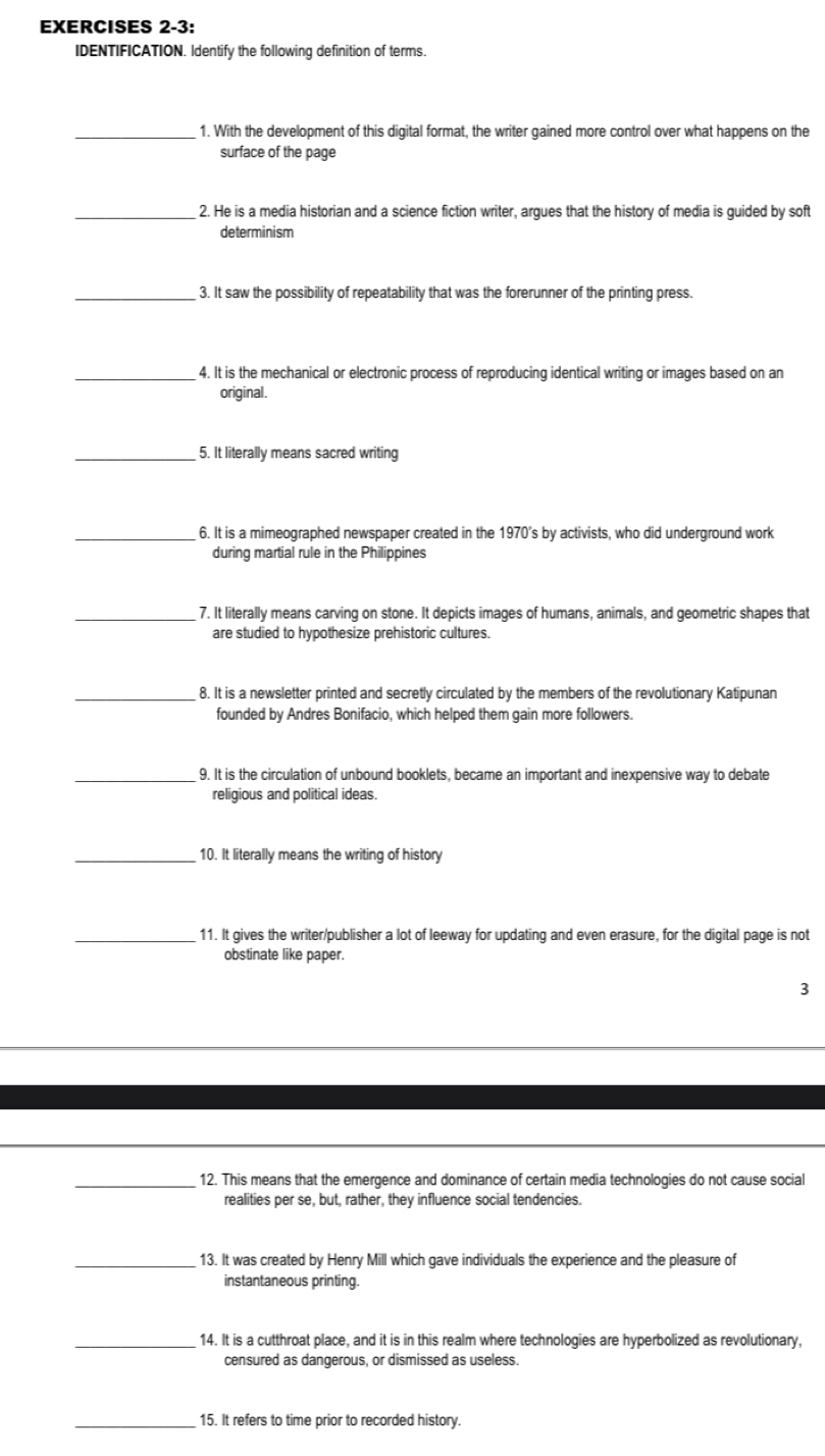 EXERCISES 2-3: 
IDENTIFICATION. Identify the following definition of terms. 
_1. With the development of this digital format, the writer gained more control over what happens on the 
surface of the page 
_2. He is a media historian and a science fiction writer, argues that the history of media is guided by soft 
determinism 
_3. It saw the possibility of repeatability that was the forerunner of the printing press. 
_4. It is the mechanical or electronic process of reproducing identical writing or images based on an 
original. 
_5. It literally means sacred writing 
_6. It is a mimeographed newspaper created in the 1970's by activists, who did underground work 
during martial rule in the Philippines 
_7. It literally means carving on stone. It depicts images of humans, animals, and geometric shapes that 
are studied to hypothesize prehistoric cultures. 
_8. It is a newsletter printed and secretly circulated by the members of the revolutionary Katipunan 
founded by Andres Bonifacio, which helped them gain more followers. 
_9. It is the circulation of unbound booklets, became an important and inexpensive way to debate 
religious and political ideas. 
_10. It literally means the writing of history 
_11. It gives the writer/publisher a lot of leeway for updating and even erasure, for the digital page is not 
obstinate like paper. 
3 
_12. This means that the emergence and dominance of certain media technologies do not cause social 
realities per se, but, rather, they influence social tendencies. 
_13. It was created by Henry Mill which gave individuals the experience and the pleasure of 
instantaneous printing. 
_14. It is a cutthroat place, and it is in this realm where technologies are hyperbolized as revolutionary, 
censured as dangerous, or dismissed as useless 
_15. It refers to time prior to recorded history.