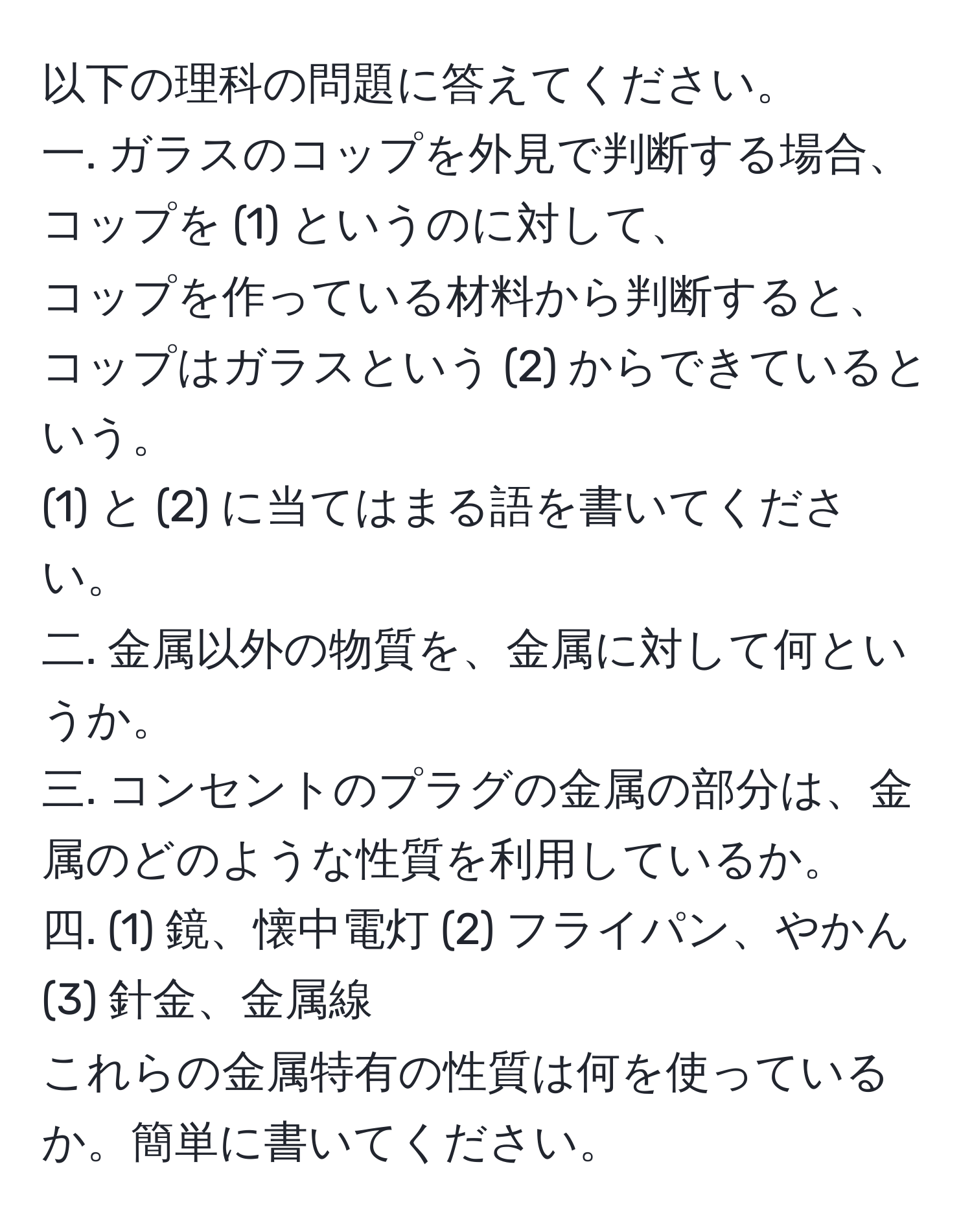 以下の理科の問題に答えてください。  
一. ガラスのコップを外見で判断する場合、コップを (1) というのに対して、  
コップを作っている材料から判断すると、コップはガラスという (2) からできているという。  
(1) と (2) に当てはまる語を書いてください。  
二. 金属以外の物質を、金属に対して何というか。  
三. コンセントのプラグの金属の部分は、金属のどのような性質を利用しているか。  
四. (1) 鏡、懐中電灯 (2) フライパン、やかん (3) 針金、金属線  
これらの金属特有の性質は何を使っているか。簡単に書いてください。