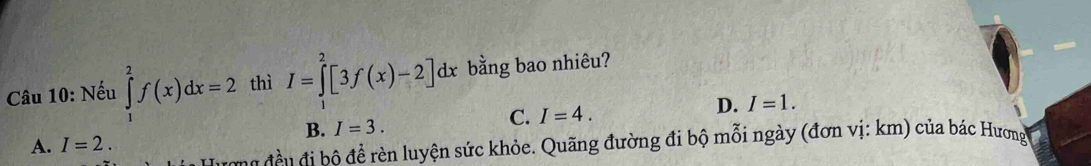 Nếu ∈tlimits _1^(2f(x)dx=2 thì I=∈tlimits ^2)[3f(x)-2]dx bằng bao nhiêu?
B. I=3.
C. I=4.
D. I=1.
A. I=2. 
ong đề u đi bộ để rèn luyện sức khỏe. Quãng đường đi bộ mỗi ngày (đơn vị: km) của bác Hương