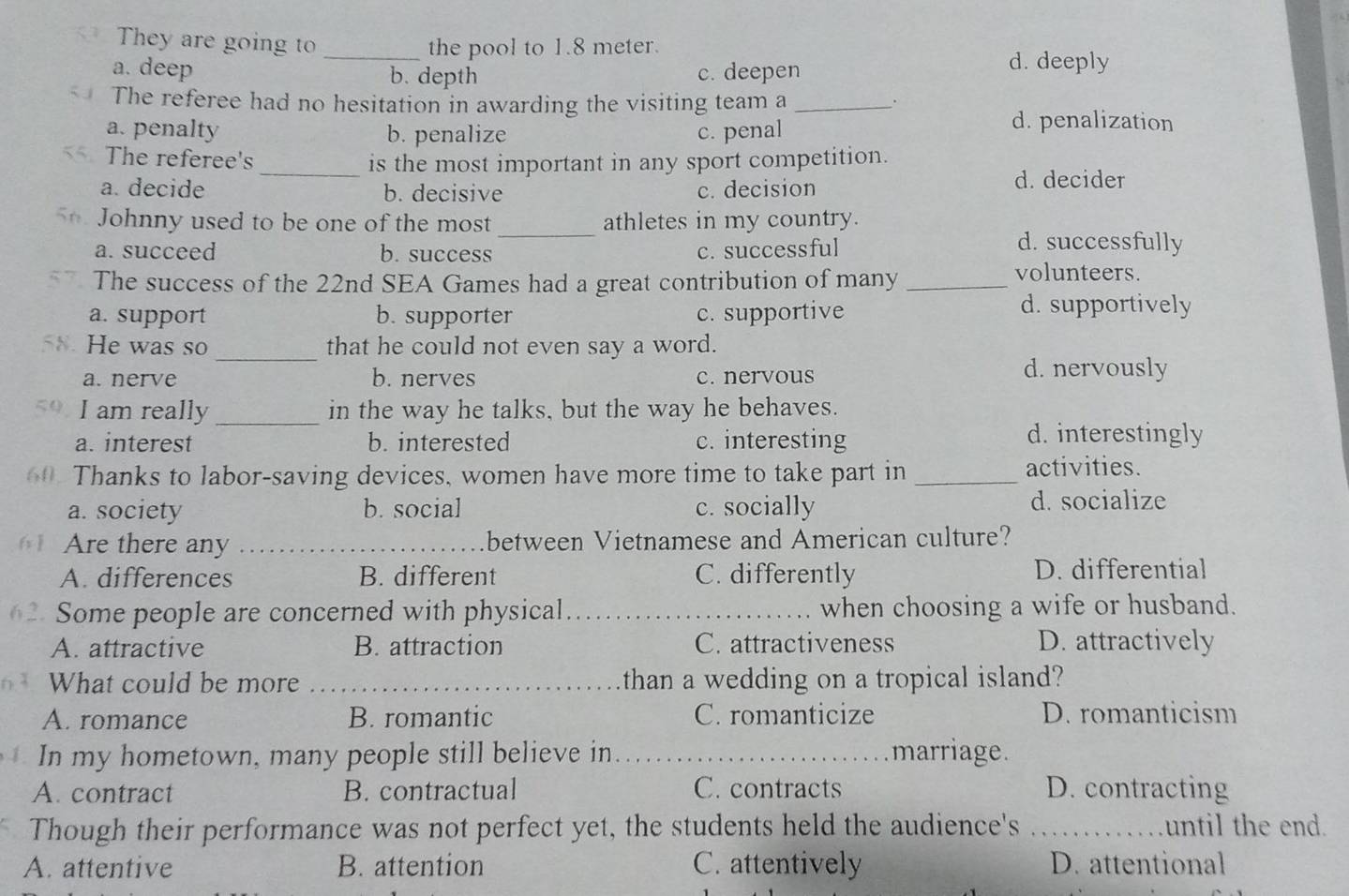 They are going to _the pool to 1.8 meter.
a. deep b. depth c. deepen
d. deeply
The referee had no hesitation in awarding the visiting team a_
.
a. penalty b. penalize c. penal
d. penalization
The referee's_ is the most important in any sport competition.
a. decide b. decisive c. decision
d. decider
_
5 Johnny used to be one of the most athletes in my country.
a. succeed b. success c. successful
d. successfully
The success of the 22nd SEA Games had a great contribution of many_
volunteers.
a. support b. supporter c. supportive
d. supportively
He was so _that he could not even say a word.
a. nerve b. nerves c. nervous d. nervously
I am really _in the way he talks, but the way he behaves.
a. interest b. interested c. interesting
d. interestingly
60. Thanks to labor-saving devices, women have more time to take part in _activities.
a. society b. social c. socially d. socialize
1 Are there any _between Vietnamese and American culture?
A. differences B. different C. differently D. differential
62. Some people are concerned with physical_ when choosing a wife or husband.
A. attractive B. attraction C. attractiveness D. attractively
What could be more _than a wedding on a tropical island?
A. romance B. romantic C. romanticize D. romanticism
In my hometown, many people still believe in _marriage.
A. contract B. contractual C. contracts D. contracting
Though their performance was not perfect yet, the students held the audience's _until the end.
A. attentive B. attention C. attentively D. attentional
