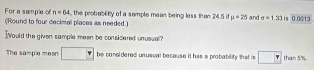 For a sample of n=64 , the probability of a sample mean being less than 24.5 if mu =25 and sigma =1.33 is 0.0013. 
(Round to four decimal places as needed.) 
ould the given sample mean be considered unusual? 
The sample mean be considered unusual because it has a probability that is than 5%.