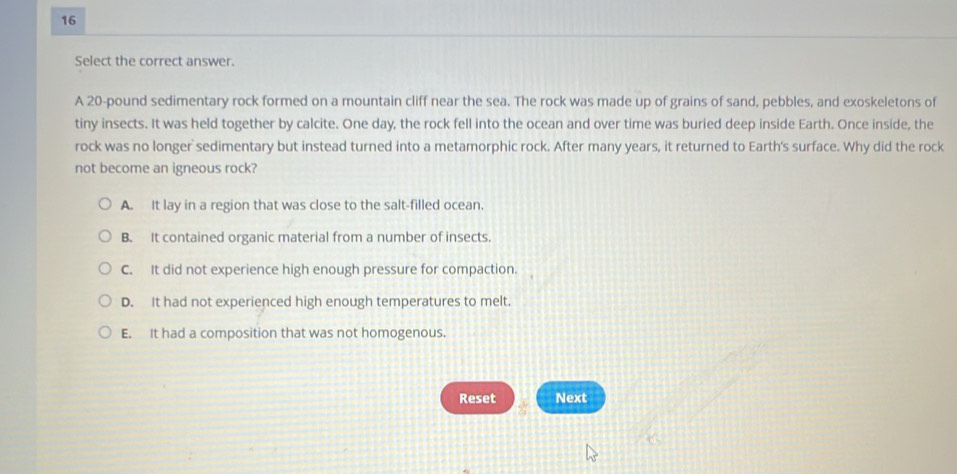 Select the correct answer.
A 20-pound sedimentary rock formed on a mountain cliff near the sea. The rock was made up of grains of sand, pebbles, and exoskeletons of
tiny insects. It was held together by calcite. One day, the rock fell into the ocean and over time was buried deep inside Earth. Once inside, the
rock was no longer sedimentary but instead turned into a metamorphic rock. After many years, it returned to Earth's surface. Why did the rock
not become an igneous rock?
A. It lay in a region that was close to the salt-filled ocean.
B. It contained organic material from a number of insects.
C. It did not experience high enough pressure for compaction.
D. It had not experienced high enough temperatures to melt.
E. It had a composition that was not homogenous.
Reset Next