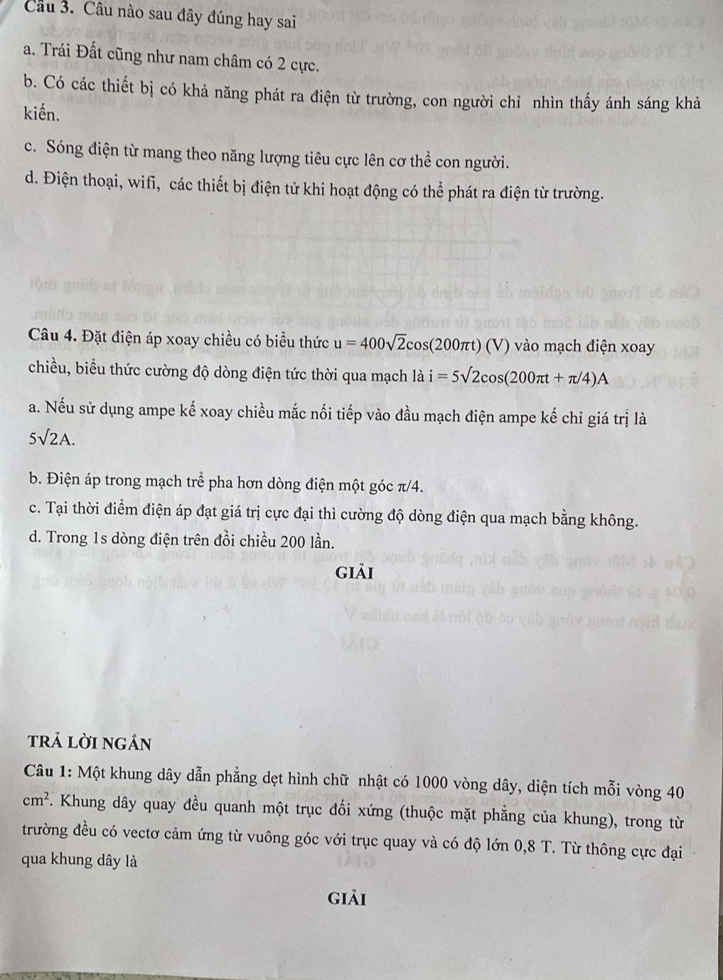 Câu nào sau đây đúng hay sai
a. Trái Đất cũng như nam châm có 2 cực.
b. Có các thiết bị có khả năng phát ra điện từ trường, con người chỉ nhìn thấy ánh sáng khả
kiến.
c. Sóng điện từ mang theo năng lượng tiêu cực lên cơ thể con người.
d. Điện thoại, wifi, các thiết bị điện tử khi hoạt động có thể phát ra điện từ trường.
Câu 4. Đặt điện áp xoay chiều có biểu thức u=400sqrt(2)cos (200π t)(V) vào mạch điện xoay
chiều, biểu thức cường độ dòng điện tức thời qua mạch là i=5sqrt(2)cos (200π t+π /4)A
a. Nếu sử dụng ampe kế xoay chiều mắc nối tiếp vào đầu mạch điện ampe kế chỉ giá trị là
5surd 2A.
b. Điện áp trong mạch trể pha hơn dòng điện một góc π/4.
c. Tại thời điểm điện áp đạt giá trị cực đại thì cường độ dòng điện qua mạch bằng không.
d. Trong 1s dòng điện trên đồi chiều 200 lần.
giải
trả lời ngán
Câu 1: Một khung dây dẫn phẳng dẹt hình chữ nhật có 1000 vòng dây, diện tích mỗi vòng 40
cm^2. Khung dây quay đều quanh một trục đối xứng (thuộc mặt phẳng của khung), trong từ
trường đều có vectơ cảm ứng từ vuông góc với trục quay và có độ lớn 0,8 T. Từ thông cực đại
qua khung dây là
giải