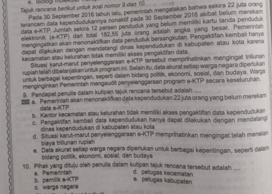 Blologi molekulai
Tajuk rencana berikut untuk soal nomor 9 dan 10.
Pada 30 September 2016 tahun lalu, pemerintah mengatakan bahwa sekira 22 juta orang
terancam data kependudukannya nonaktif pada 30 September 2016 akibat belum merekam
data e-KTP. Jumlah sekira 12 persen penduduk yang belum memiliki kartu tanda penduduk
elektronik (e-KTP) dari total 182,55 juta orang adalah angka yang besar. Pemerintah
mengingatkan akan menonaktifkan data penduduk bersangkutan. Pengaktifan kembali hanya
dapat dilakukan dengan mendatangi dinas kependudukan di kabupaten atau kota karena
kecamatan atau kelurahan tidak memiliki akses pengaktifan data.
Situasi karut-marut penyelenggaraan e-KTP tersebut memprihatinkan mengingat triliunan
rupiah telah dibelanjakan untuk program ini. Selain itu, data akurat setiap warga negara diperlukan
untuk berbagai kepentingan, seperti dalam bidang politik, ekonomi, sosial, dan budaya. Warga
menginginkan Pemerintah mengaudit penyelenggaraan program e-KTP secara keseluruhan.
9. Pendapat penulis dalam kutipan tajuk rencana tersebut adalah ....
OTS a. Pemerintah akan menonaktifkan data kependudukan 22 juta orang yang belum merekam
data e-KTP
b. Kantor kecamatan atau kelurahan tidak memiliki akses pengaktifan data kependudukan
c. Pengaktifan kembali data kependudukan hanya dapat dilakukan dengan mendatangi
dinas kependudukan di kabupaten atau kota
d. Situasi karut-marut penyelenggaraan e-KTP memprihatinkan mengingat telah menelan
biaya triliunan rupiah
e. Data akurat setiap warga negara diperlukan untuk berbagai kepentingan, seperti dalam
bidang politik, ekonomi, sosial, dan budaya
10. Pihak yang dituju oleh penulis dalam kutipan tajuk rencana tersebut adalah ....
a. Pemerintah d. petugas kecamatan
b. pemilik e-KTP e. petugas kabupaten
c. warga negara