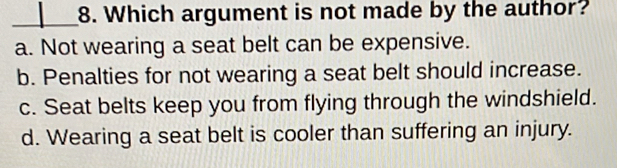 Which argument is not made by the author?
a. Not wearing a seat belt can be expensive.
b. Penalties for not wearing a seat belt should increase.
c. Seat belts keep you from flying through the windshield.
d. Wearing a seat belt is cooler than suffering an injury.