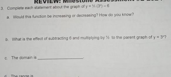 REVIEW: Miestone As
3. Complete each statement about the graph of y=1/n(3^x)-6
a. Would this function be increasing or decreasing? How do you know?
b. What is the effect of subtracting 6 and multiplying by ½ to the parent graph of y=3^x ?
c. The domain is_
d The range is