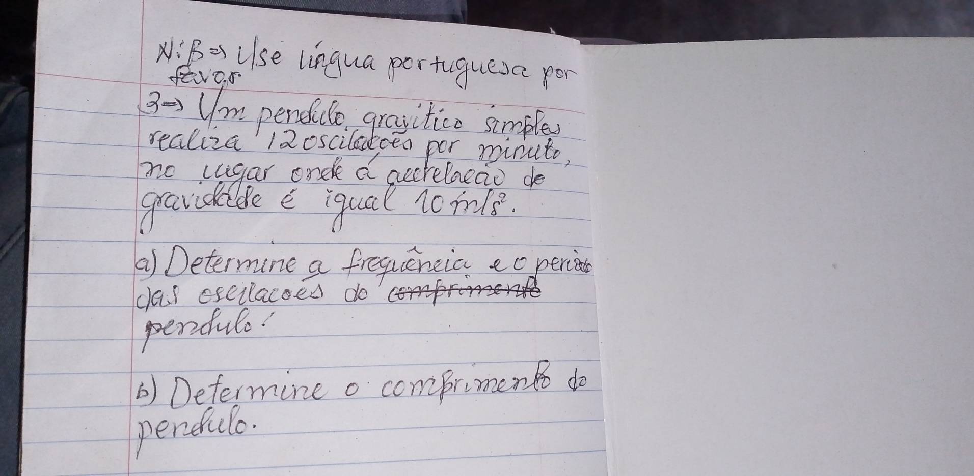 A: B=s Ulse lingua pertuguesc per 
fevo. 5 
3-Um pendilo gravitice smple 
realiza 12osciladceo por minuto, 
no cugar onde a aecrelacao de 
gravidabe e iqual 10m/s^2. 
() Determune a frequencia eo perion 
clas eseilacoed do 
perfule. 
) Determine o comprimen o do 
perdulo.