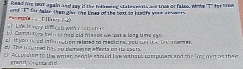 3- Read the text again and say if the following statements are true or false. Write 'T" for true 
and “F” for false then give the lines of the text to justify your answers. 
Example : a- F (lines 1-2) 
a) Life is very difficult with computers. 
b) Computers help to find old friends we lost a long time ago. 
c) If you need information related to medicine, you can use the internet. 
d) The Internet has no damaging effects on its users. 
e) According to the writer, people should live without computers and the internet as their 
grandparents did.