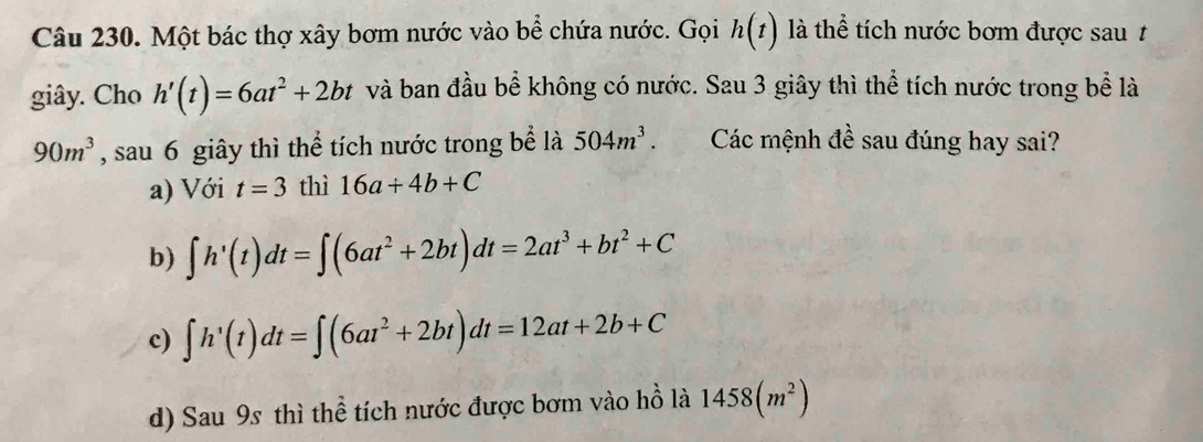 Một bác thợ xây bơm nước vào bể chứa nước. Gọi h(t) là thể tích nước bơm được sau t
giây. Cho h'(t)=6at^2+2bt và ban đầu bể không có nước. Sau 3 giây thì thể tích nước trong bể là
90m^3 , sau 6 giây thì thể tích nước trong bể là 504m^3. Các mệnh đề sau đúng hay sai?
a) Với t=3 thì 16a/ 4b+C
b) ∈t h'(t)dt=∈t (6at^2+2bt)dt=2at^3+bt^2+C
c) ∈t h'(t)dt=∈t (6at^2+2bt)dt=12at+2b+C
d) Sau 9s thì thể tích nước được bơm vào hồ là 1458(m^2)