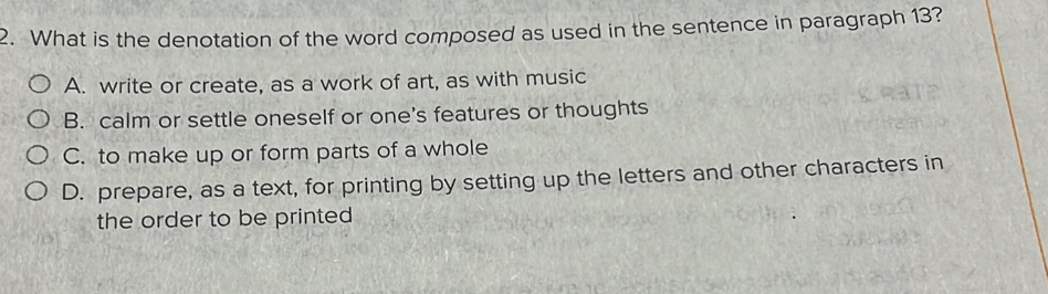 What is the denotation of the word composed as used in the sentence in paragraph 13?
A. write or create, as a work of art, as with music
B. calm or settle oneself or one's features or thoughts
C. to make up or form parts of a whole
D. prepare, as a text, for printing by setting up the letters and other characters in
the order to be printed