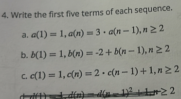 Write the first five terms of each sequence. 
a. a(1)=1, a(n)=3 · a(n-1), n≥ 2
b. b(1)=1, b(n)=-2+b(n-1), n≥ 2
C. c(1)=1, c(n)=2 · c(n-1)+1, n≥ 2
l(1)=1.d(n)=d(n-1)^2+1+1+≥ 2