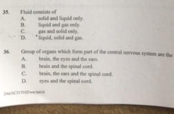 Fluid consists of
A. solid and liquid only.
B. liquid and gas only.
C. gas and solid only.
D. • liquid, solid and gas.
36. Group of organs which form part of the central nervous system are the
A. brain, the eyes and the ears.
B. brain and the spinal cord.
C. brain, the ears and the spinal cord.
D. eyes and the spinal cord.
24si/SiC517102/wsw/pw/id