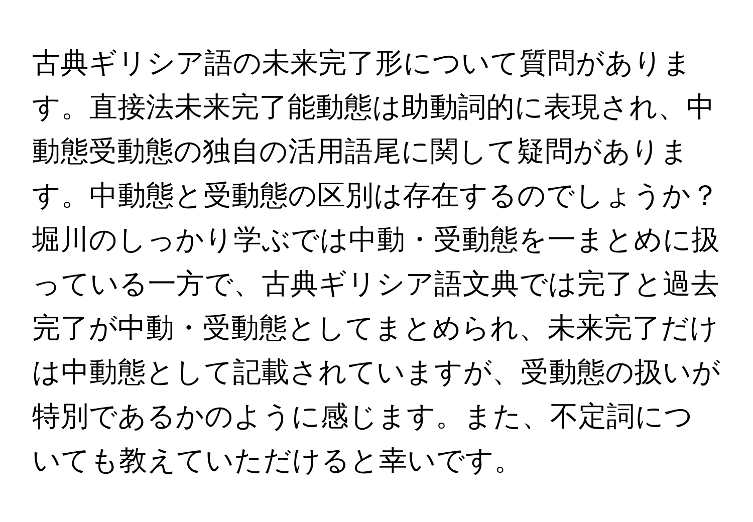 古典ギリシア語の未来完了形について質問があります。直接法未来完了能動態は助動詞的に表現され、中動態受動態の独自の活用語尾に関して疑問があります。中動態と受動態の区別は存在するのでしょうか？堀川のしっかり学ぶでは中動・受動態を一まとめに扱っている一方で、古典ギリシア語文典では完了と過去完了が中動・受動態としてまとめられ、未来完了だけは中動態として記載されていますが、受動態の扱いが特別であるかのように感じます。また、不定詞についても教えていただけると幸いです。