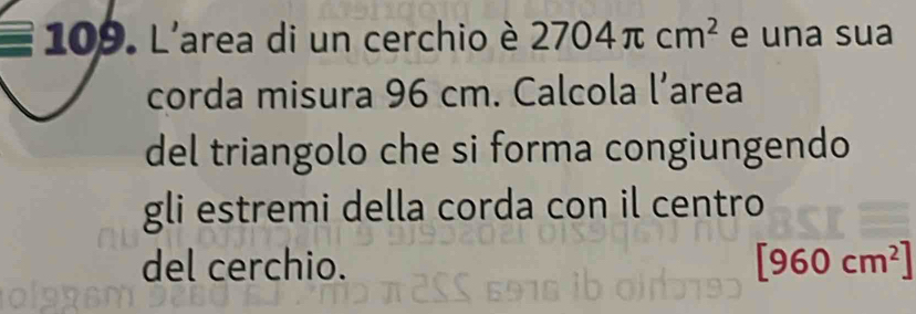 L'area di un cerchio è 2704π cm^2 e una sua 
corda misura 96 cm. Calcola l’area 
del triangolo che si forma congiungendo 
gli estremi della corda con il centro 
del cerchio. [960cm^2]