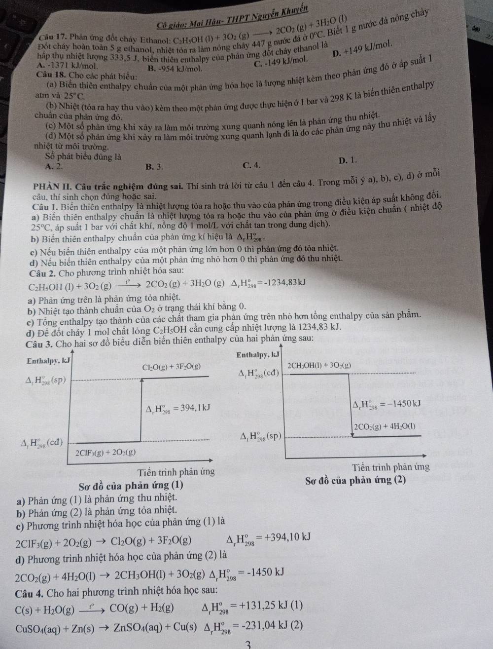 Cô giáo: Mai Hậu- THPT Nguyễn Khuyến
Câu 17. Phân ứng đốt chảy Ethanol: C₂H₅OH ( (1)+3O (g) to 2CO_2(g)+3H_2O(l)
Đốt cháy hoàn toàn 5 g ethanol, nhiệt tòa ra làm nóng chảy 447 g nước đá ở 0°C 1. Biết 1 g nước đá nóng chảy
D. +149 kJ/mol.
hập thụ nhiệt lượng 333,5 J. biến thiên enthalpy của phản ứng đốt cháy ethanol là
C. -149 kJ/mol.
A. -1371 kJ/mol. B. -954 kJ/mol.
(a) Biển thiên enthalpy chuẩn của một phản ứng hóa học là lượng nhiệt kèm theo phản ứng đó ở áp suất 1
Câu 18. Cho các phát biểu:
atm và 25°C.
(b) N tóa ra hay thu vào) kèm theo một phản ứng được thực hiện ở 1 bar và 298 K là biến thiên enthalpy
chuẩn của phản ứng đó.
(c) Một số phản ứng khỉ xảy ra làm môi trường xung quanh nóng lên là phản ứng thu nhiệt
(d) Một số phản ứng khi xày ra làm môi trường xung quanh lạnh đi là do các phản ứng này thu nhiệt và lấy
nhiệt từ môi trường.
ố phát biểu đủng là
A. 2. B. 3. C. 4. D. 1.
PHÀN II. Câu trắc nghiệm đúng sai. Thí sinh trả lời từ câu 1 đến câu 4. Trong mỗi ya) , b), c), d) ở mỗi
câu, thí sinh chọn đủng hoặc sai.
Câu 1. Biến thiên enthalpy là nhiệt lượng tỏa ra hoặc thu vào của phản ứng trong điều kiện áp suất không đổi
a) Biến thiên enthalpy chuẩn là nhiệt lượng tỏa ra hoặc thu vào của phản ứng ở điều kiện chuẩn ( nhiệt độ
25°C ( áp suất 1 bar với chất khí, nồng độ 1 mol/L với chất tan trong dung dịch).
b) Biến thiên enthalpy chuẩn của phản ứng kí hiệu là △ _fH_(298)°.
c) Nếu biến thiên enthalpy của một phản ứng lớn hơn 0 thì phản ứng đó tỏa nhiệt.
d) Nếu biến thiên enthalpy của một phản ứng nhỏ hơn 0 thì phản ứng đó thu nhiệt.
Câu 2. Cho phương trình nhiệt hóa sau:
C_2H_5OH(l)+3O_2(g)xrightarrow t°2CO_2(g)+3H_2O (g) △ _rH_(298)°=-1234,83kJ
a) Phản ứng trên là phản ứng tỏa nhiệt.
b) Nhiệt tạo thành chuẩn của O_2 ở trạng thái khí bằng 0.
c) Tổng enthalpy tạo thành của các chất tham gia phản ứng trên nhỏ hơn tổng enthalpy của sản phẩm.
d) Đềể đốt cháy 1 mol chất lỏng C_2H_5OH I cần cung cấp nhiệt lượng là 1234,83 kJ.
Câu 3. Cho hai sơ đồ biểu diễn biển thiên enthalpy của hai phản ứng sau:
Enthalpy, kJ
Enthalpy, kJ
Cl_2O(g)+3F_2O(g) △ _tH_(298)°(cd)
2CH_3OH(l)+3O_2(g)
△ _1H_(298)^0(sp)
△ _rH_(298)°=394,1kJ
△ _rH_(298)°=-1450kJ
2CO_2(g)+4H_2O(l)
△ _1H_(298)°(sp)
△ _fH_(298)°(cd)
2CIF_3(g)+2O_2(g)
Tiến trình phản ứng
Tiến trình phản ứng
Sơ đồ của phản ứng (1) Sơ đồ của phản ứng (2)
a) Phản ứng (1) là phản ứng thu nhiệt.
b) Phản ứng (2) là phản ứng tỏa nhiệt.
c) Phương trình nhiệt hóa học của phản ứng (1) là
2ClF_3(g)+2O_2(g)to Cl_2O(g)+3F_2O(g) ^ _r^((circ)H_(298)°=+394,10kJ
d) Phương trình nhiệt hóa học của phản ứng (2) là
2CO_2)(g)+4H_2O(l)to 2CH_3OH(l)+3O_2(g)△ _rH_(298)°=-1450kJ
Câu 4. Cho hai phương trình nhiệt hóa học sau:
C(s)+H_2O(g)xrightarrow r°CO(g)+H_2(g) ^ H_(298)°=+131,25kJ(1)
CuSO_4(aq)+Zn(s)to ZnSO_4(aq)+Cu(s)△ _rH_(298)°=-231,04kJ(2)
3