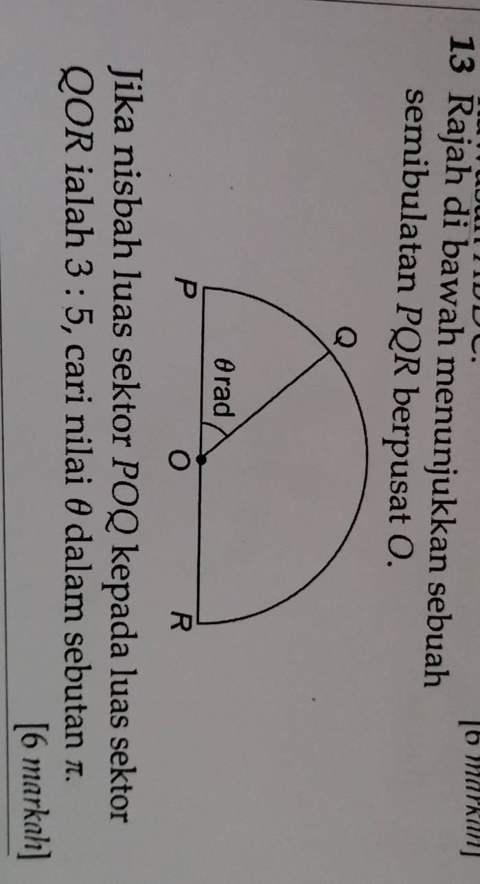 [6 markan] 
13 Rajah di bawah menunjukkan sebuah 
semibulatan PQR berpusat O. 
Jika nisbah luas sektor POQ kepada luas sektor
QOR ialah 3:5 , cari nilai θ dalam sebutan π. 
[6 markah]