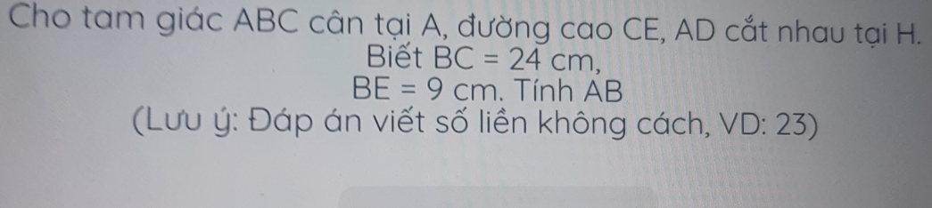 Cho tam giác ABC cân tại A, đường cao CE, AD cắt nhau tại H. 
Biết BC=24cm,
BE=9cm. Tính AB
(Lưu ý : Đáp án viết số liền không cách, VD: 23)