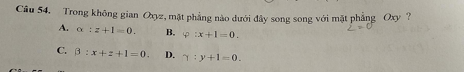 Trong không gian Oxyz, mặt phẳng nào dưới đây song song với mặt phẳng Oxy ?
A. alpha :z+1=0.
B. varphi :x+1=0.
C. beta :x+z+1=0. D. gamma :y+1=0.