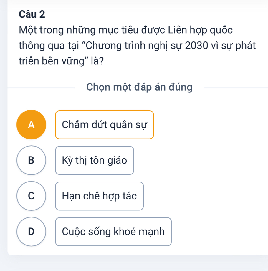 Một trong những mục tiêu được Liên hợp quốc
thông qua tại “Chương trình nghị sự 2030 vì sự phát
triên bên vững" là?
Chọn một đáp án đúng
A Chầm dứt quân sự
B Kỳ thị tôn giáo
C Hạn chê hợp tác
D Cuộc sống khoẻ mạnh