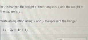 In this hanger, the weight of the triangle is x and the weight of 
the square is y. 
Write an equation using x and y to represent the hanger.
1x+3y=4x+1y