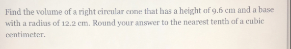 Find the volume of a right circular cone that has a height of 9.6 cm and a base
with a radius of 12.2 cm. Round your answer to the nearest tenth of a cubic
centimeter.