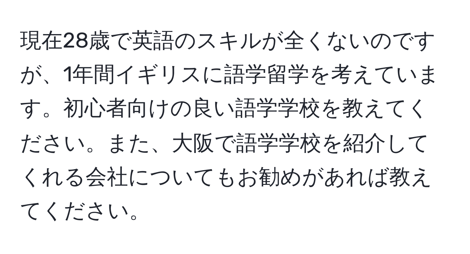 現在28歳で英語のスキルが全くないのですが、1年間イギリスに語学留学を考えています。初心者向けの良い語学学校を教えてください。また、大阪で語学学校を紹介してくれる会社についてもお勧めがあれば教えてください。